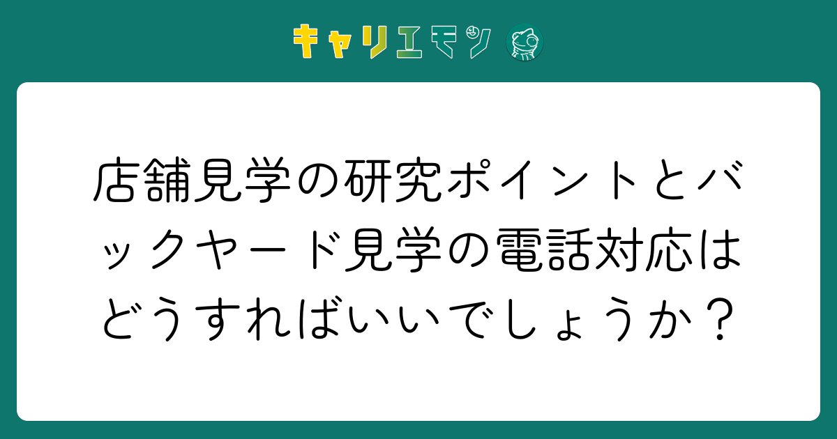 店舗見学の研究ポイントとバックヤード見学の電話対応はどうすればいいでしょうか？