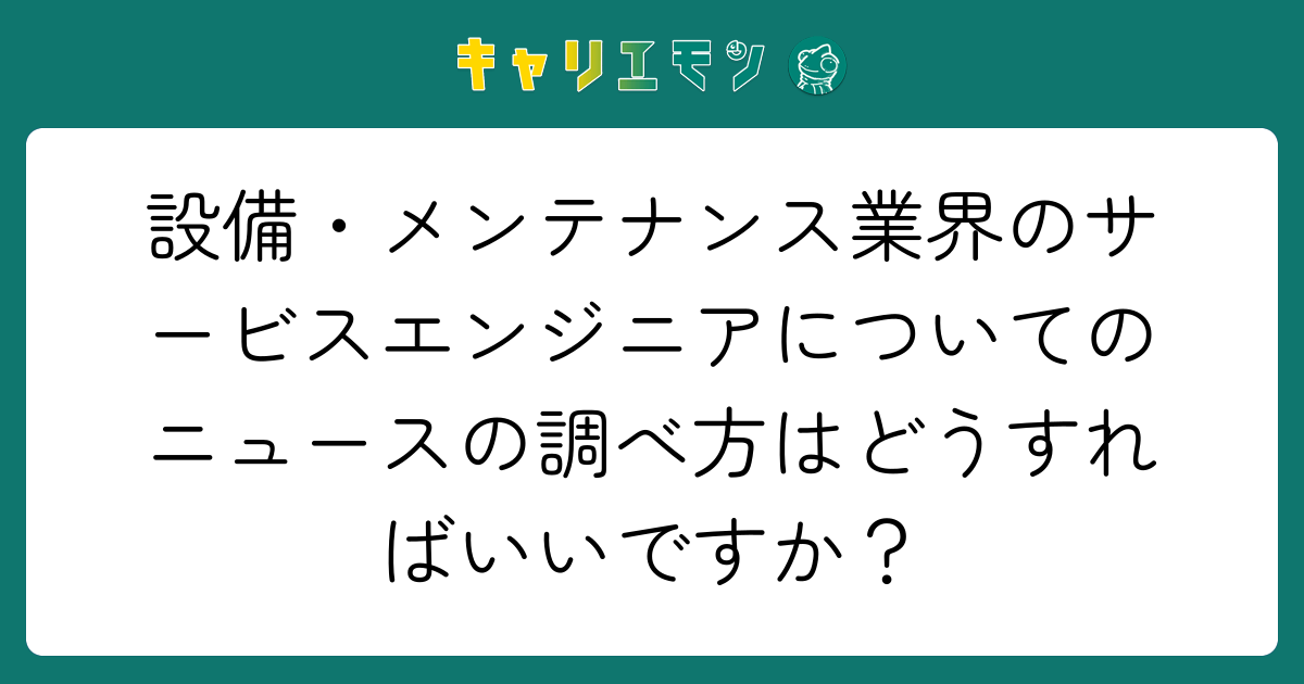 設備・メンテナンス業界のサービスエンジニアについてのニュースの調べ方はどうすればいいですか？