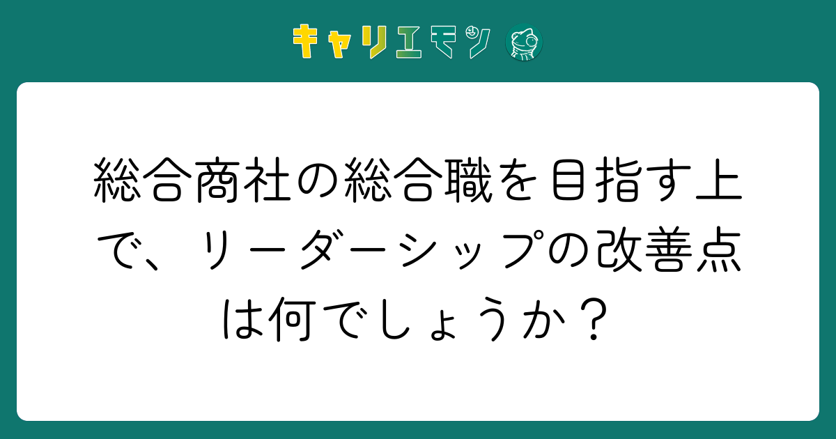 総合商社の総合職を目指す上で、リーダーシップの改善点は何でしょうか？