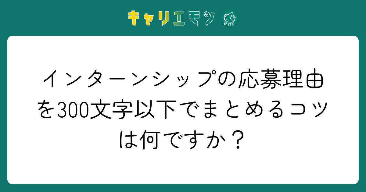 インターンシップの応募理由を300文字以下でまとめるコツは何ですか？