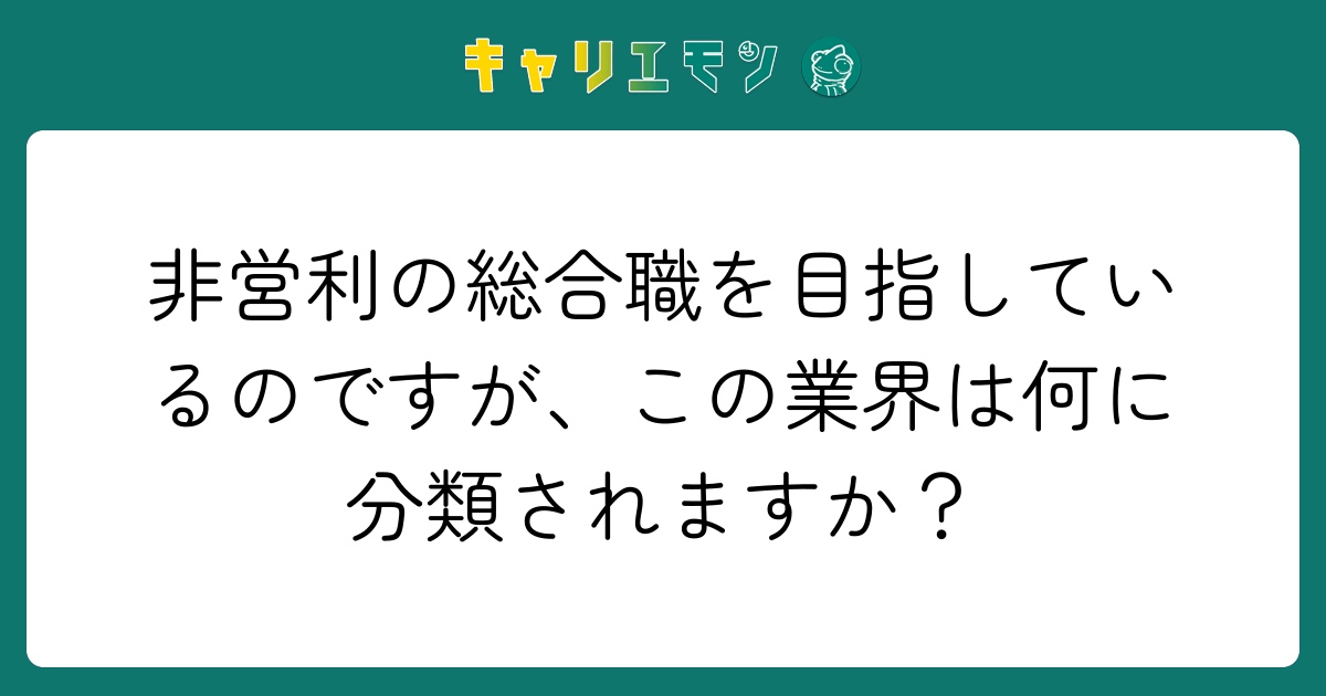 非営利の総合職を目指しているのですが、この業界は何に分類されますか？