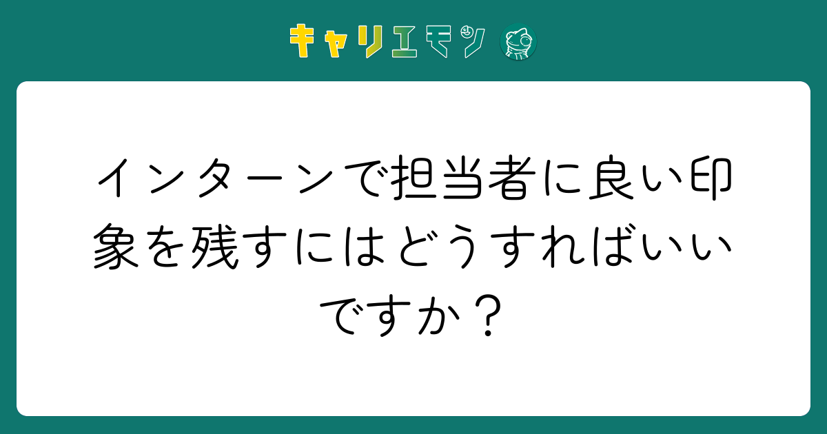 インターンで担当者に良い印象を残すにはどうすればいいですか？