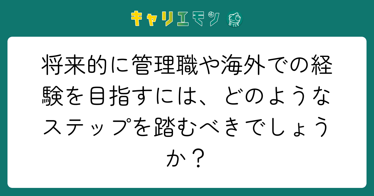 将来的に管理職や海外での経験を目指すには、どのようなステップを踏むべきでしょうか？