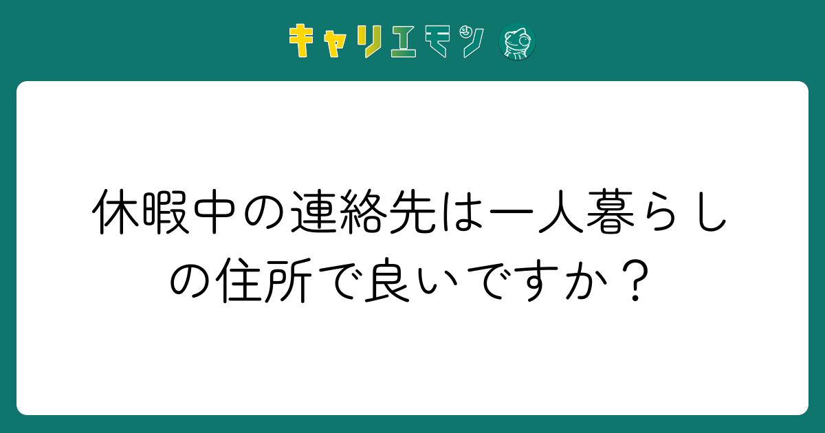 休暇中の連絡先は一人暮らしの住所で良いですか？