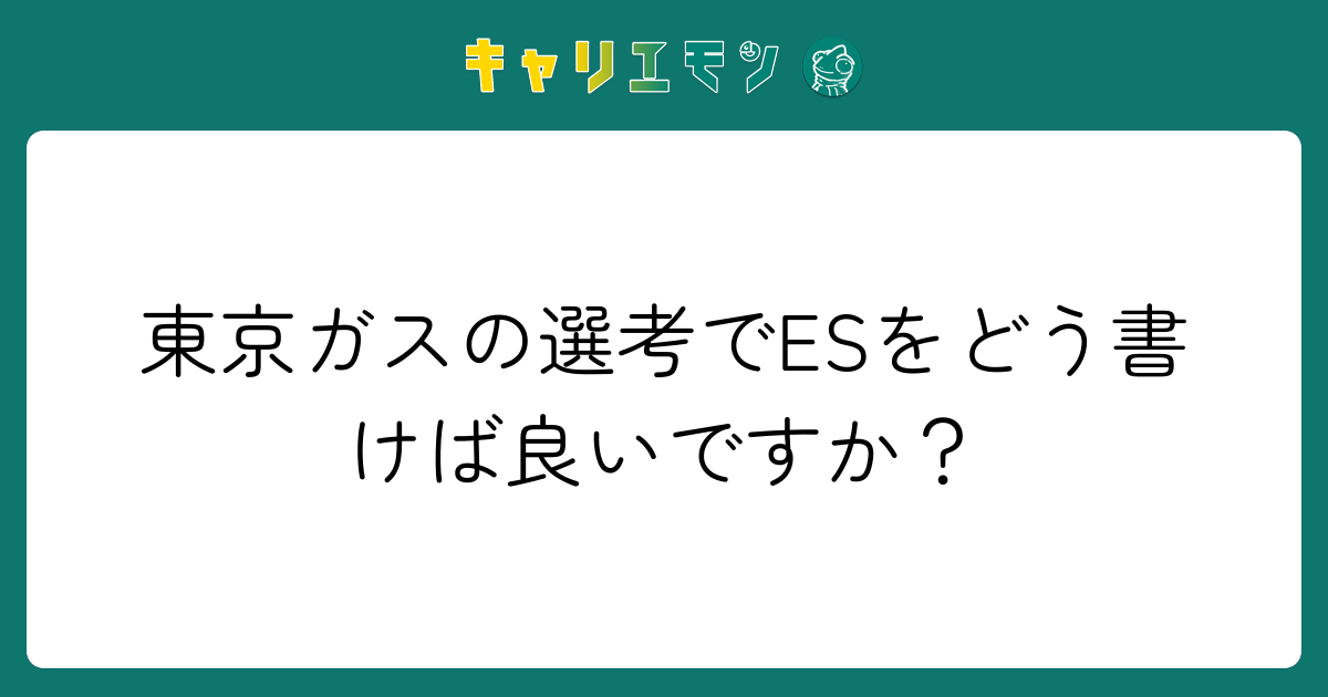 東京ガスの選考でESをどう書けば良いですか？