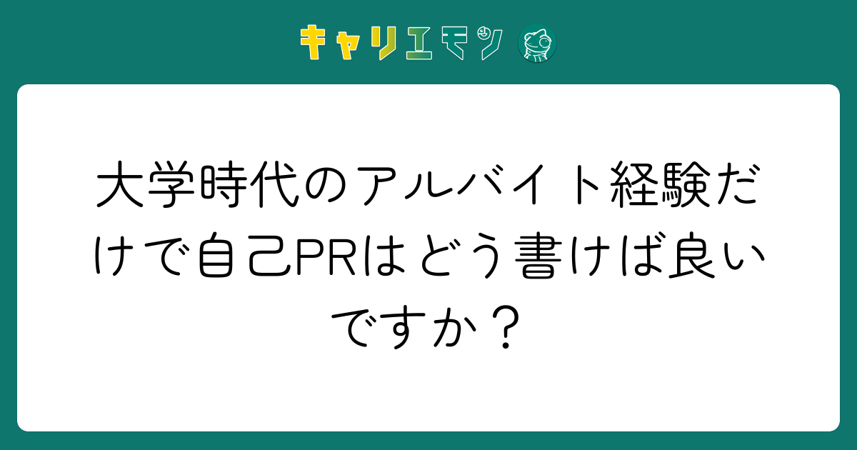 大学時代のアルバイト経験だけで自己PRはどう書けば良いですか？