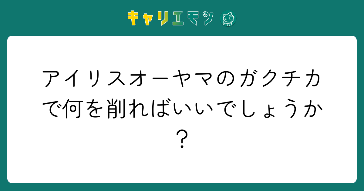 アイリスオーヤマのガクチカで何を削ればいいでしょうか？