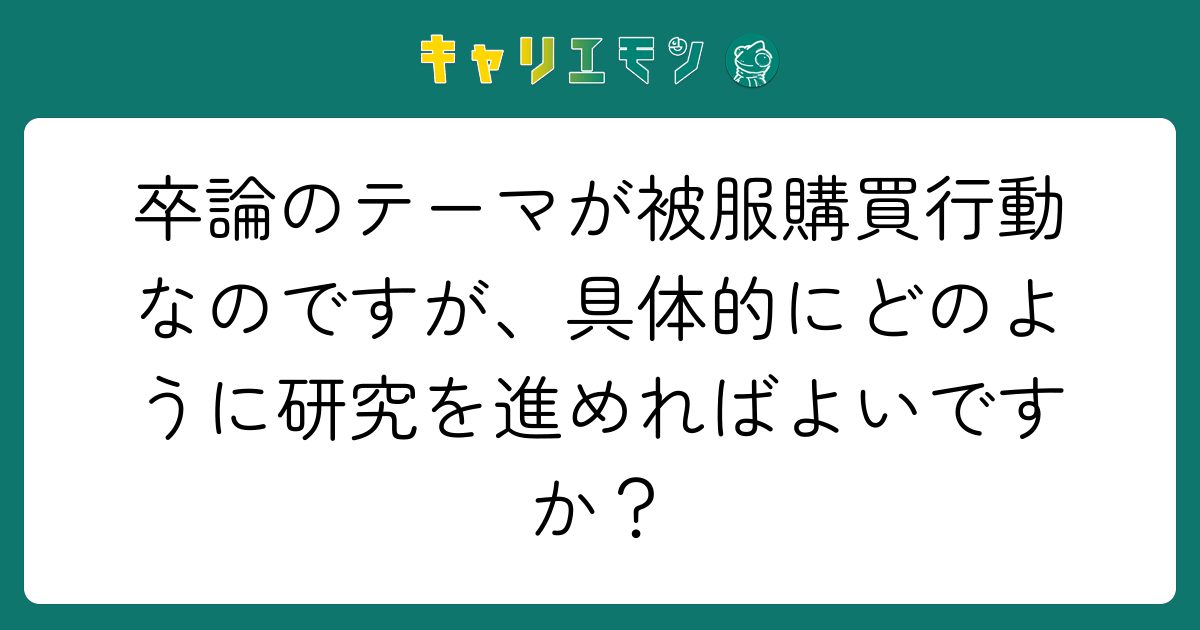 卒論のテーマが被服購買行動なのですが、具体的にどのように研究を進めればよいですか？