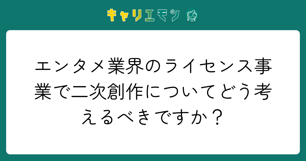 エンタメ業界のライセンス事業で二次創作についてどう考えるべきですか？