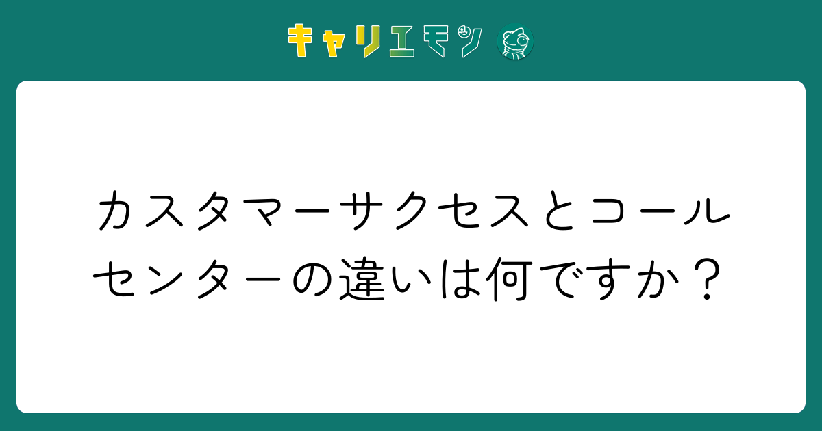 カスタマーサクセスとコールセンターの違いは何ですか？