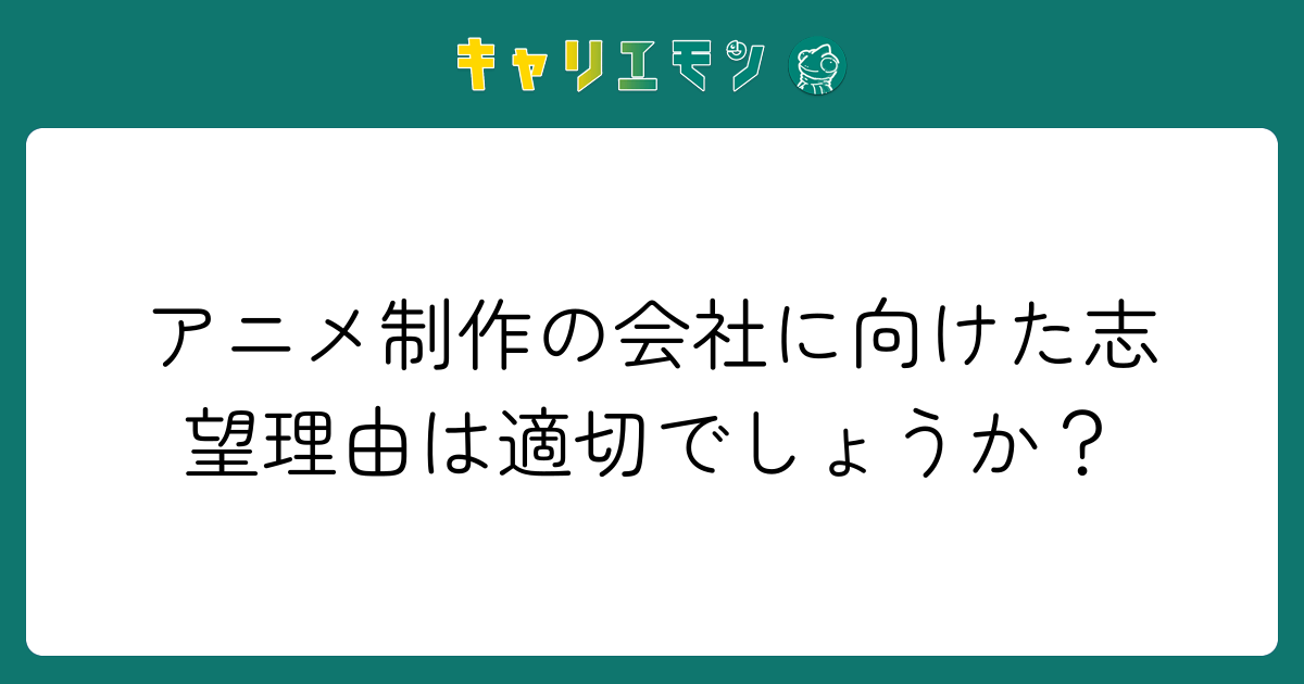 アニメ制作の会社に向けた志望理由は適切でしょうか？