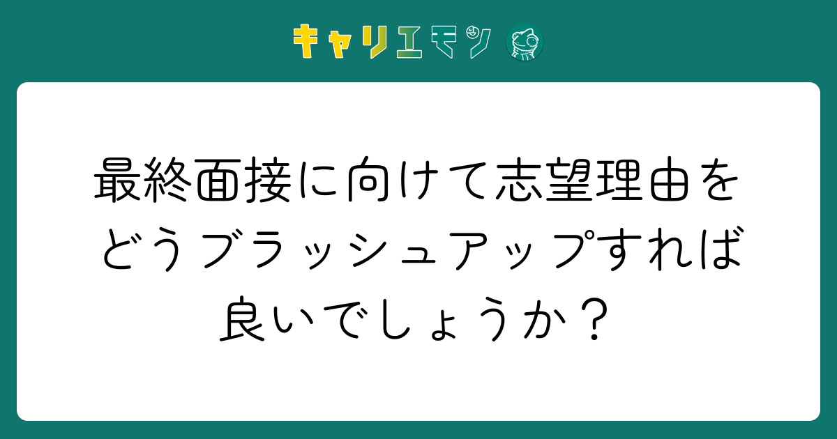 最終面接に向けて志望理由をどうブラッシュアップすれば良いでしょうか？
