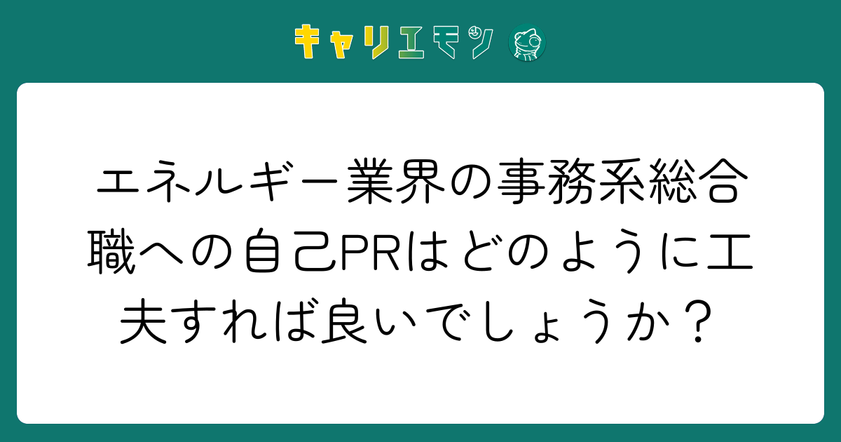 エネルギー業界の事務系総合職への自己PRはどのように工夫すれば良いでしょうか？