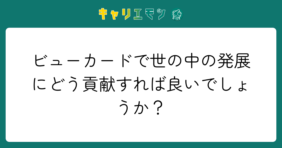 ビューカードで世の中の発展にどう貢献すれば良いでしょうか？