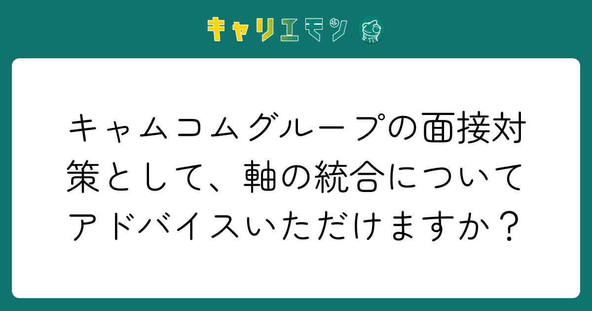キャムコムグループの面接対策として、軸の統合についてアドバイスいただけますか？