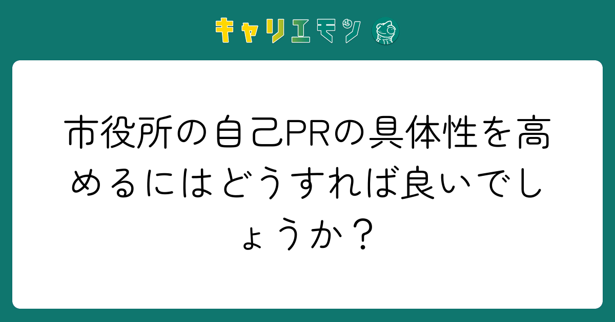 市役所の自己PRの具体性を高めるにはどうすれば良いでしょうか？