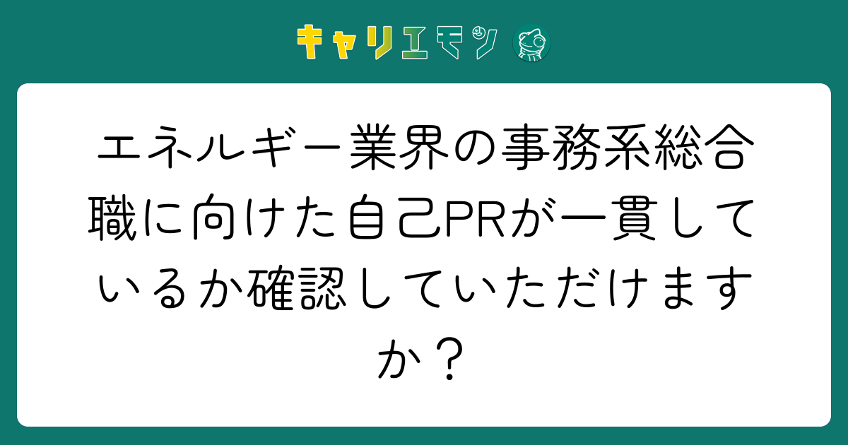 エネルギー業界の事務系総合職に向けた自己PRが一貫しているか確認していただけますか？