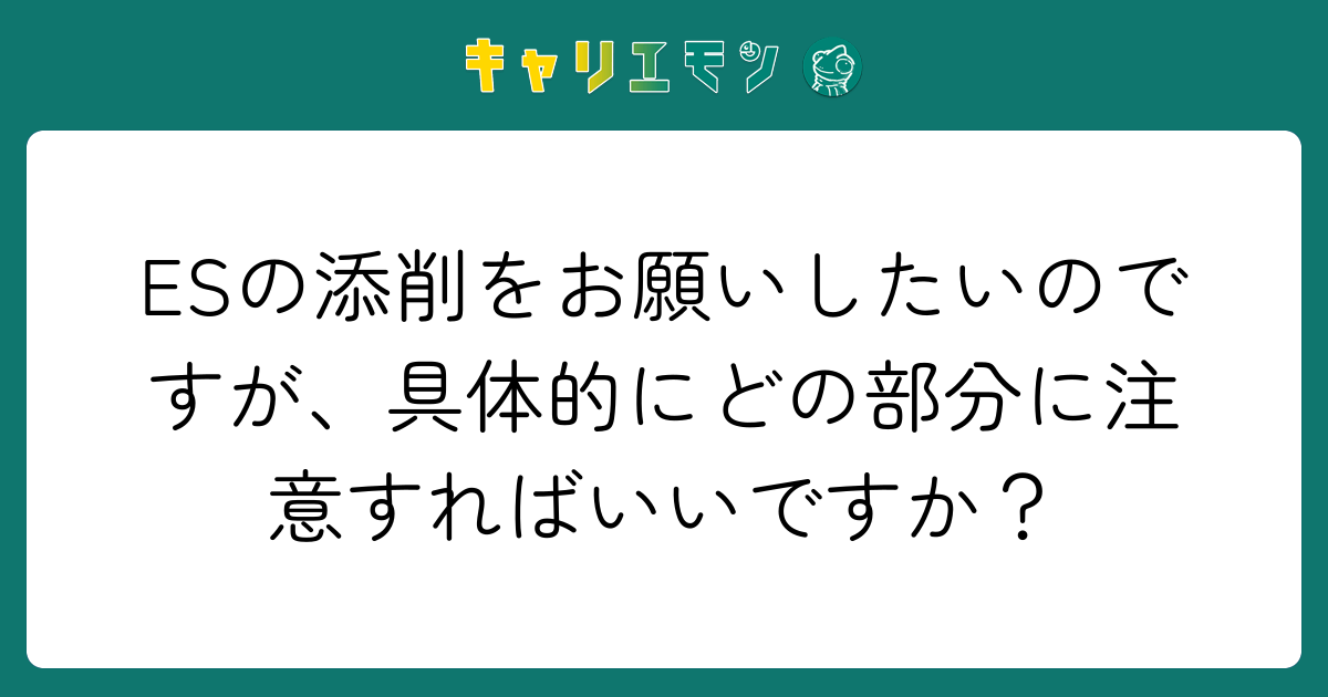 ESの添削をお願いしたいのですが、具体的にどの部分に注意すればいいですか？