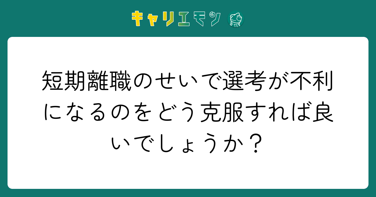 短期離職のせいで選考が不利になるのをどう克服すれば良いでしょうか？