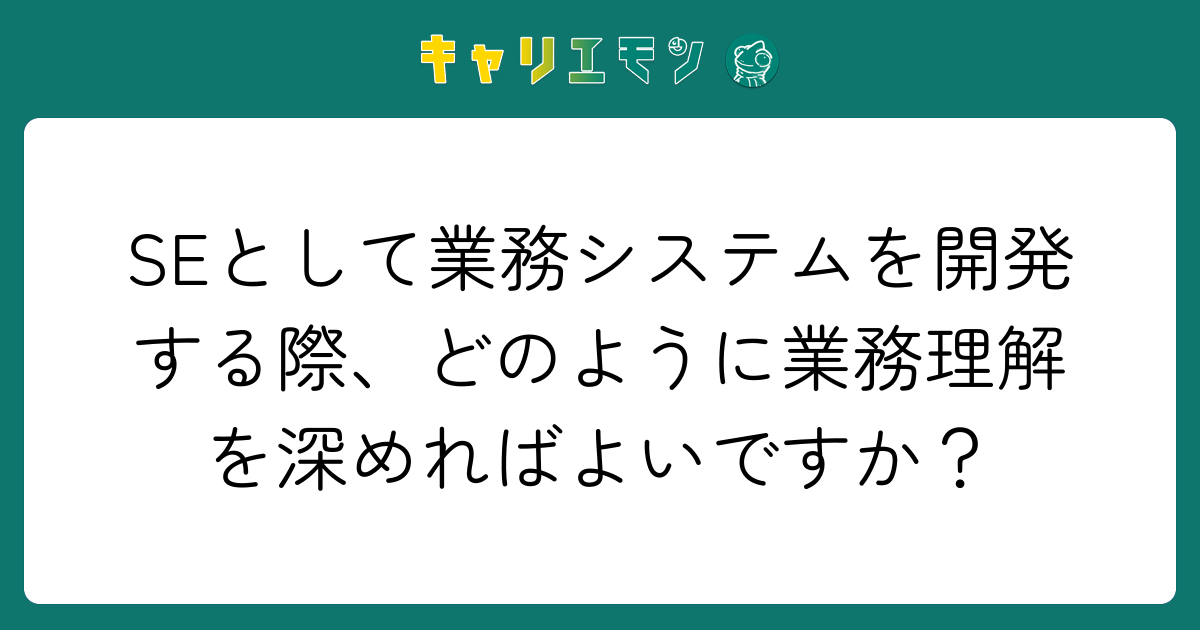 SEとして業務システムを開発する際、どのように業務理解を深めればよいですか？