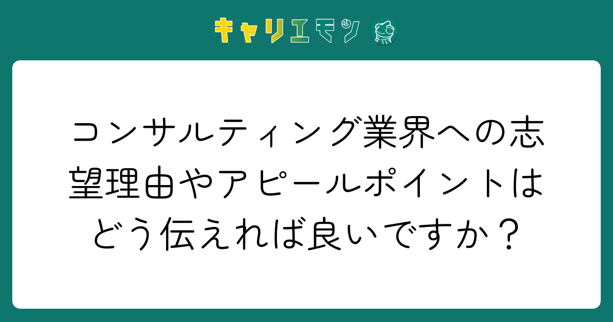 コンサルティング業界への志望理由やアピールポイントはどう伝えれば良いですか？