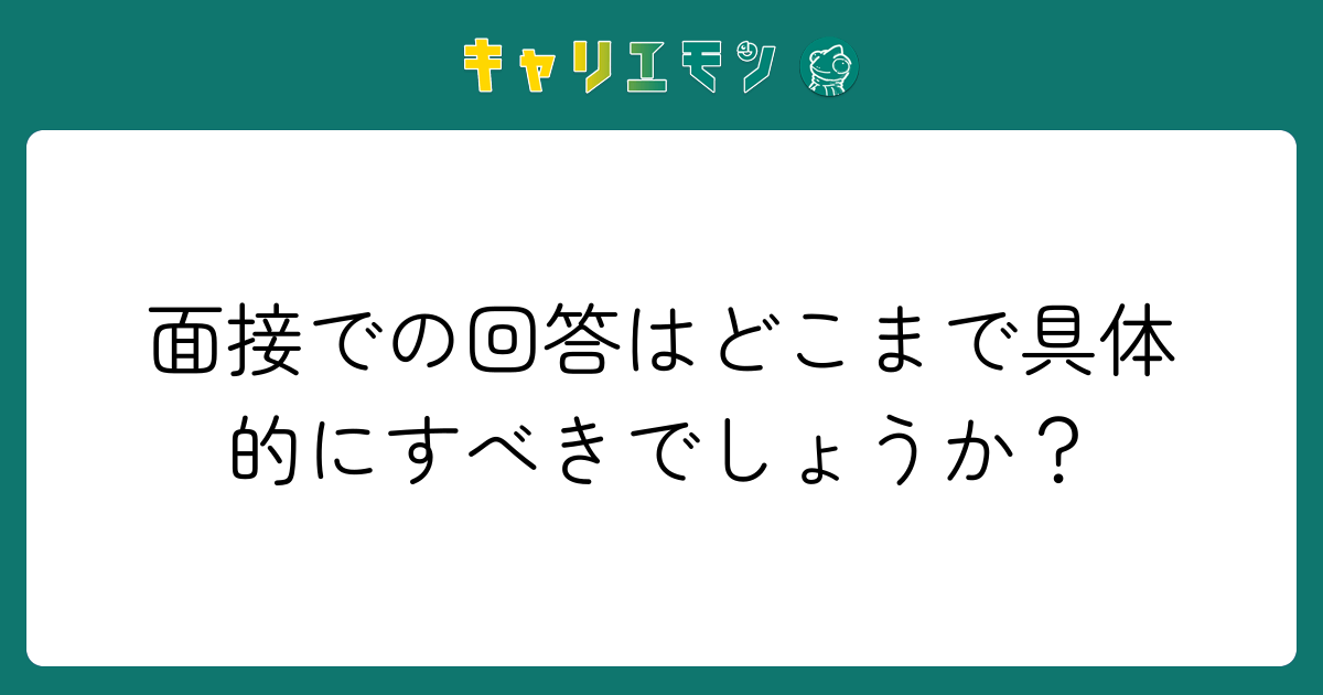 面接での回答はどこまで具体的にすべきでしょうか？