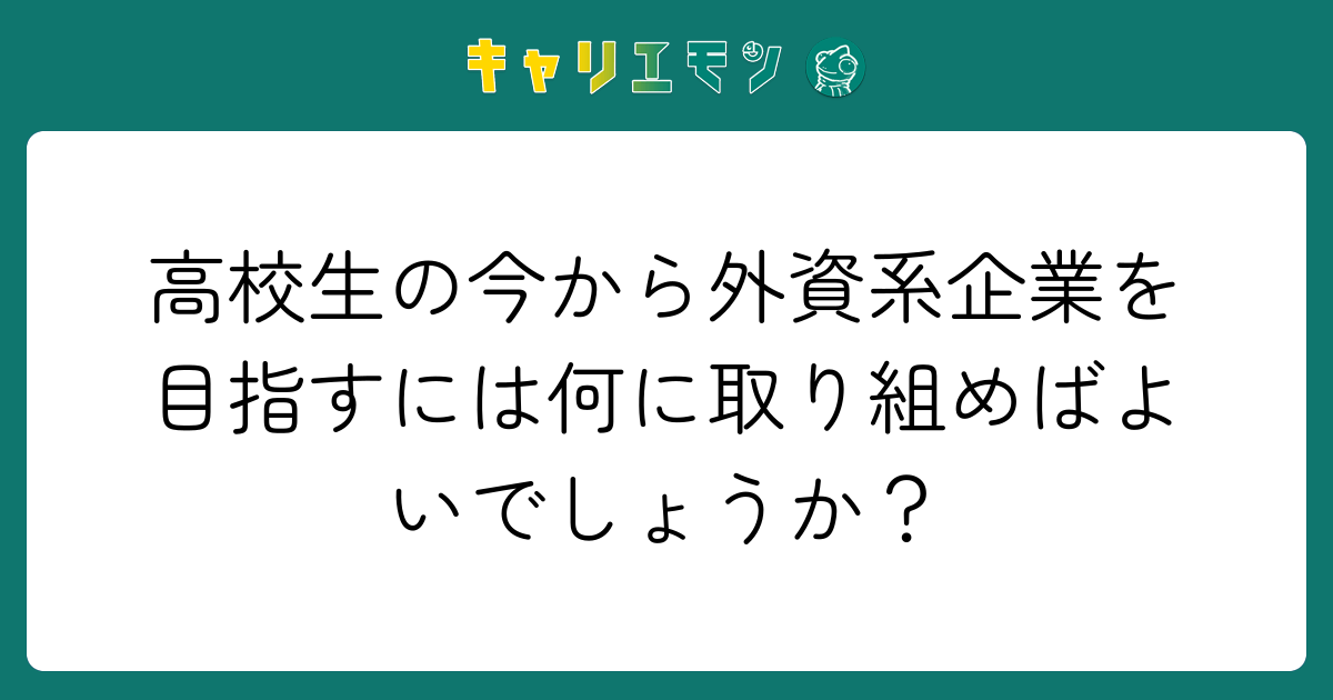 高校生の今から外資系企業を目指すには何に取り組めばよいでしょうか？