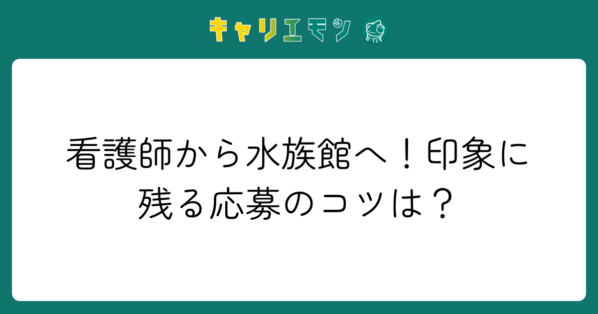 看護師から水族館へ！印象に残る応募のコツは？