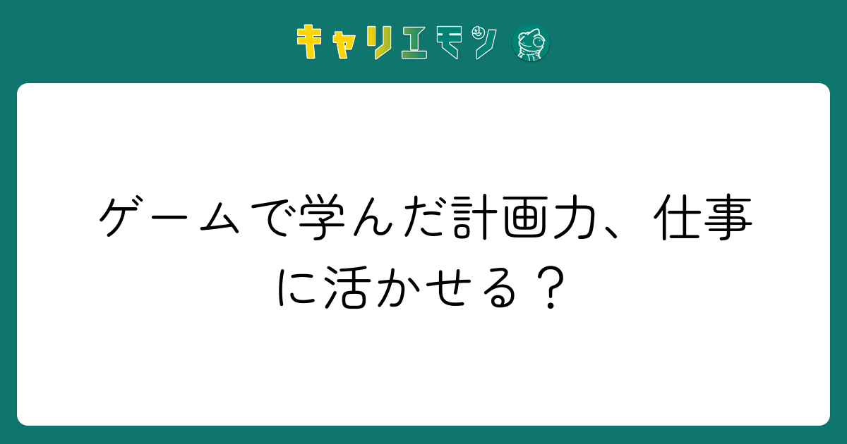 ゲームで学んだ計画力、仕事に活かせる？