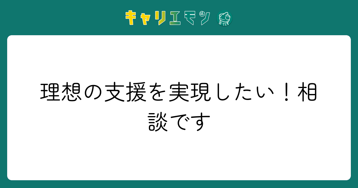 理想の支援を実現したい！相談です
