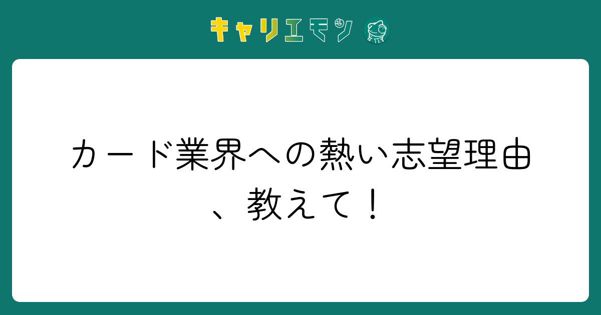 カード業界への熱い志望理由、教えて！
