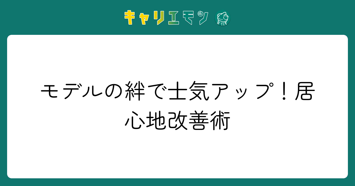 モデルの絆で士気アップ！居心地改善術