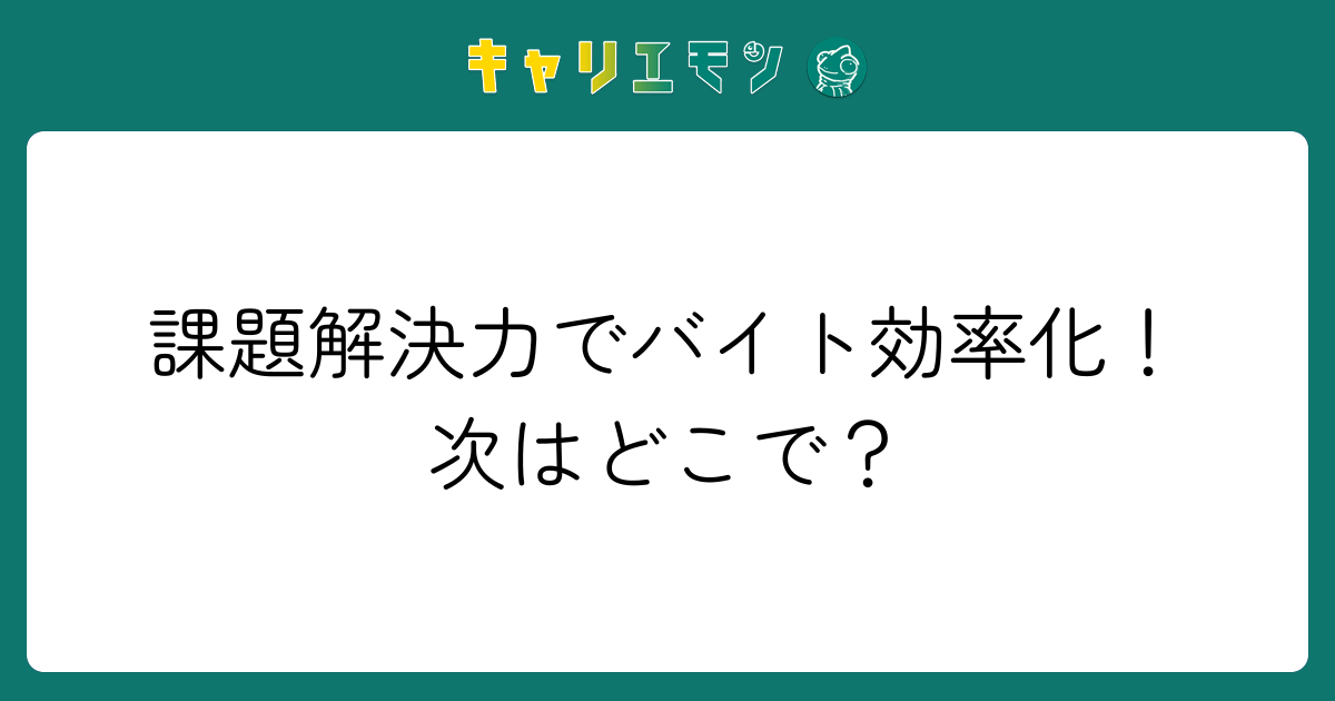 課題解決力でバイト効率化！次はどこで？