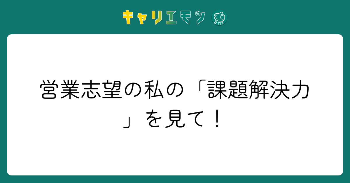 営業志望の私の「課題解決力」を見て！