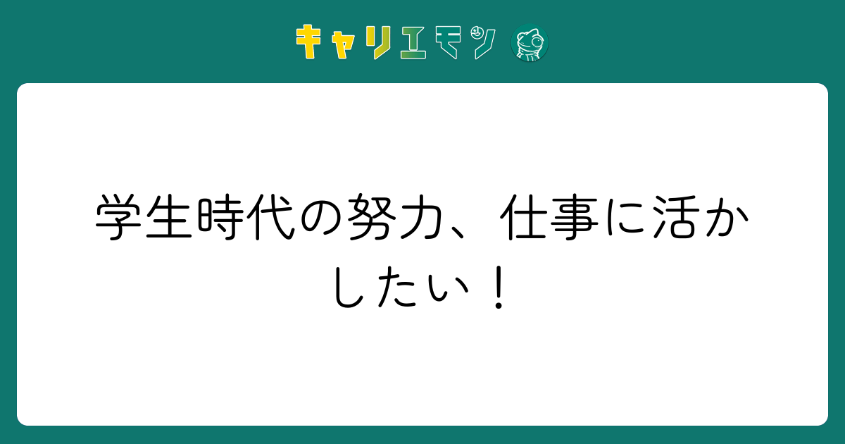 学生時代の努力、仕事に活かしたい！