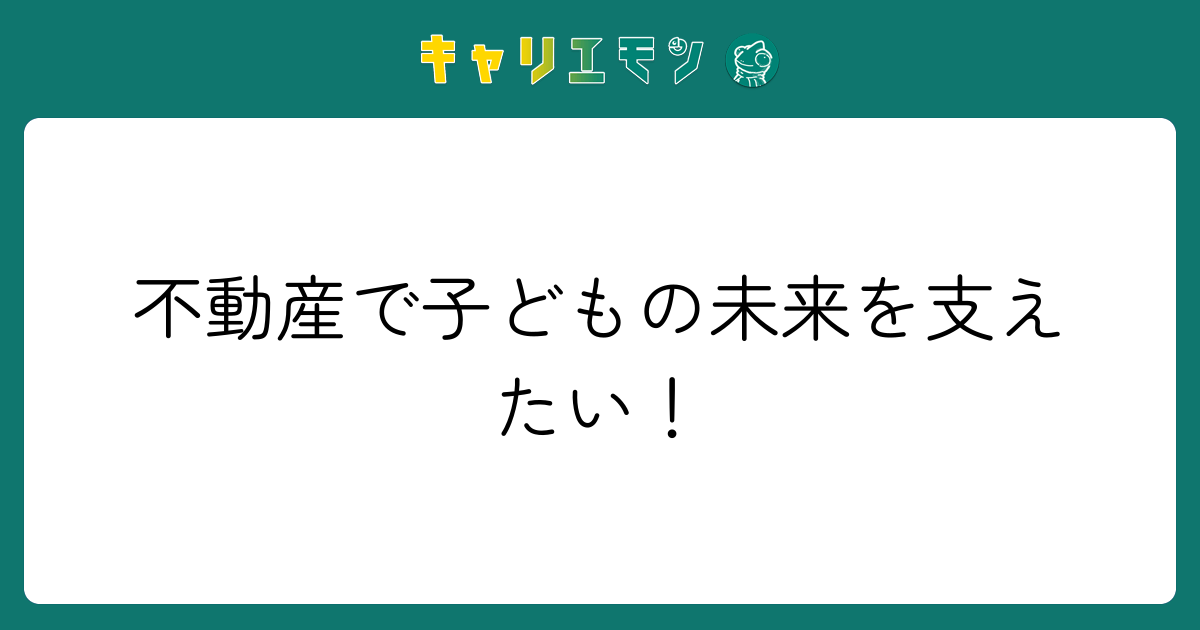 不動産で子どもの未来を支えたい！